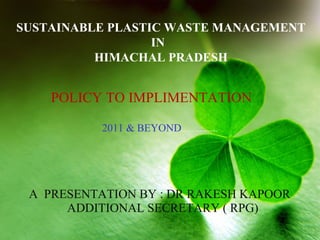 SUSTAINABLE PLASTIC WASTE MANAGEMENT
IN
HIMACHAL PRADESH
POLICY TO IMPLIMENTATION
2011 & BEYOND..................
A PRESENTATION BY : DR RAKESH KAPOOR
ADDITIONAL SECRETARY ( RPG)
 