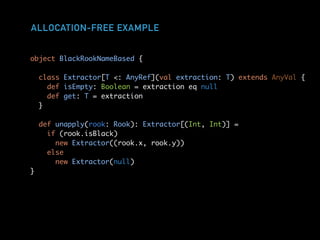 ALLOCATION-FREE EXAMPLE
object BlackRookNameBased {
class Extractor[T <: AnyRef](val extraction: T) extends AnyVal {
def isEmpty: Boolean = extraction eq null
def get: T = extraction
}
def unapply(rook: Rook): Extractor[(Int, Int)] =
if (rook.isBlack)
new Extractor((rook.x, rook.y))
else
new Extractor(null)
}
 