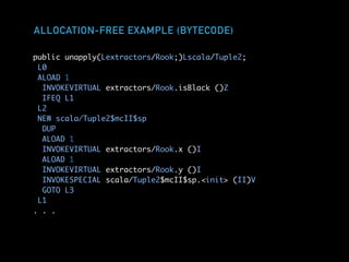 ALLOCATION-FREE EXAMPLE (BYTECODE)
public unapply(Lextractors/Rook;)Lscala/Tuple2;
L0
ALOAD 1
INVOKEVIRTUAL extractors/Rook.isBlack ()Z
IFEQ L1
L2
NEW scala/Tuple2$mcII$sp
DUP
ALOAD 1
INVOKEVIRTUAL extractors/Rook.x ()I
ALOAD 1
INVOKEVIRTUAL extractors/Rook.y ()I
INVOKESPECIAL scala/Tuple2$mcII$sp.<init> (II)V
GOTO L3
L1
. . .
 