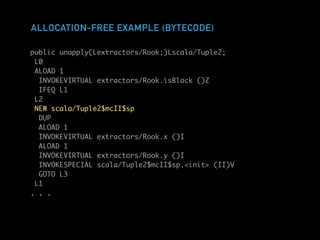 ALLOCATION-FREE EXAMPLE (BYTECODE)
public unapply(Lextractors/Rook;)Lscala/Tuple2;
L0
ALOAD 1
INVOKEVIRTUAL extractors/Rook.isBlack ()Z
IFEQ L1
L2
NEW scala/Tuple2$mcII$sp
DUP
ALOAD 1
INVOKEVIRTUAL extractors/Rook.x ()I
ALOAD 1
INVOKEVIRTUAL extractors/Rook.y ()I
INVOKESPECIAL scala/Tuple2$mcII$sp.<init> (II)V
GOTO L3
L1
. . .
 
