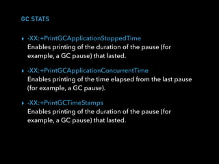 GC STATS
▸ -XX:+PrintGCApplicationStoppedTime  
Enables printing of the duration of the pause (for
example, a GC pause) that lasted.
▸ -XX:+PrintGCApplicationConcurrentTime 
Enables printing of the time elapsed from the last pause
(for example, a GC pause).
▸ -XX:+PrintGCTimeStamps 
Enables printing of the duration of the pause (for
example, a GC pause) that lasted.
 