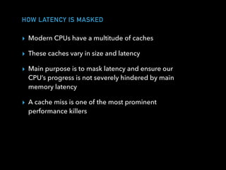 HOW LATENCY IS MASKED
▸ Modern CPUs have a multitude of caches
▸ These caches vary in size and latency
▸ Main purpose is to mask latency and ensure our
CPU’s progress is not severely hindered by main
memory latency
▸ A cache miss is one of the most prominent
performance killers
 