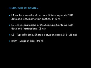 HIERARCHY OF CACHES
▸ L1 cache -  core-local cache split into separate 32K
data and 32K instruction caches. (1.5 ns)
▸ L2 - core-local cache of 256K in size. Contains both
data and instructions . (5 ns)
▸ L3 - Typically 6mb. Shared between cores. (16 - 25 ns)
▸ RAM - Large in size. (60 ns)
 