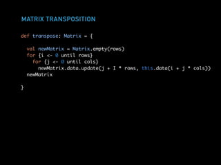 MATRIX TRANSPOSITION
def transpose: Matrix = {
val newMatrix = Matrix.empty(rows)
for {i <- 0 until rows}
for {j <- 0 until cols}
newMatrix.data.update(j + I * rows, this.data(i + j * cols))
newMatrix
}
 