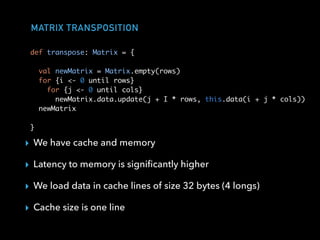 MATRIX TRANSPOSITION
▸ We have cache and memory
▸ Latency to memory is signiﬁcantly higher
▸ We load data in cache lines of size 32 bytes (4 longs)
▸ Cache size is one line
def transpose: Matrix = {
val newMatrix = Matrix.empty(rows)
for {i <- 0 until rows}
for {j <- 0 until cols}
newMatrix.data.update(j + I * rows, this.data(i + j * cols))
newMatrix
}
 