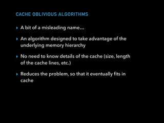 CACHE OBLIVIOUS ALGORITHMS
▸ A bit of a misleading name…
▸ An algorithm designed to take advantage of the
underlying memory hierarchy
▸ No need to know details of the cache (size, length
of the cache lines, etc.)
▸ Reduces the problem, so that it eventually ﬁts in
cache
 