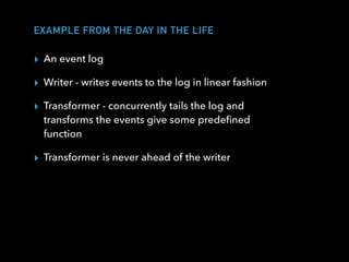 EXAMPLE FROM THE DAY IN THE LIFE
▸ An event log
▸ Writer - writes events to the log in linear fashion
▸ Transformer - concurrently tails the log and
transforms the events give some predeﬁned
function
▸ Transformer is never ahead of the writer
 