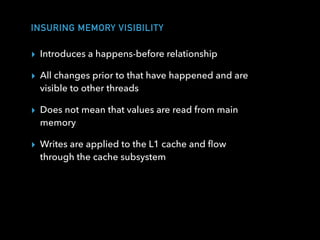 INSURING MEMORY VISIBILITY
▸ Introduces a happens-before relationship
▸ All changes prior to that have happened and are
visible to other threads
▸ Does not mean that values are read from main
memory
▸ Writes are applied to the L1 cache and ﬂow
through the cache subsystem
 