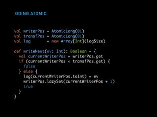 GOING ATOMIC
val writerPos = AtomicLong(0L)
val transfPos = AtomicLong(0L)
val log = new Array[Int](logSize)
def writeNext(ev: Int): Boolean = {
val currentWriterPos = writerPos.get
if (currentWriterPos < transfPos.get) {
false
} else {
log(currentWriterPos.toInt) = ev
writerPos.lazySet(currentWriterPos + 1)
true
}
}
 