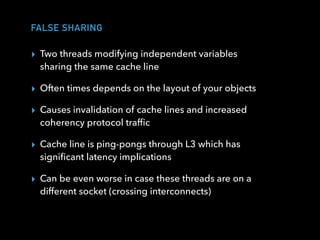 FALSE SHARING
▸ Two threads modifying independent variables
sharing the same cache line
▸ Often times depends on the layout of your objects
▸ Causes invalidation of cache lines and increased
coherency protocol trafﬁc
▸ Cache line is ping-pongs through L3 which has
signiﬁcant latency implications
▸ Can be even worse in case these threads are on a
different socket (crossing interconnects)
 