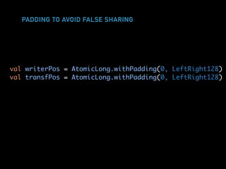 PADDING TO AVOID FALSE SHARING
val writerPos = AtomicLong.withPadding(0, LeftRight128)
val transfPos = AtomicLong.withPadding(0, LeftRight128)
 