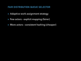 FAIR DISTRIBUTION QUEUE SELECTOR
▸ Adaptive work assignment strategy
▸ Few actors - explicit mapping (fairer)
▸ More actors - consistent hashing (cheaper)
 