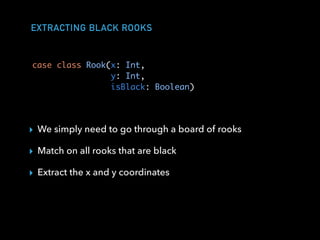 EXTRACTING BLACK ROOKS
case class Rook(x: Int,
y: Int,
isBlack: Boolean)
▸ We simply need to go through a board of rooks
▸ Match on all rooks that are black
▸ Extract the x and y coordinates
 