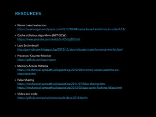RESOURCES
▸ Name based extractors 
https://hseeberger.wordpress.com/2013/10/04/name-based-extractors-in-scala-2-11/
▸ Cache oblivious algorithms (MIT OCW) 
https://www.youtube.com/watch?v=CSqbjfCCLrU
▸ Lazy Set in detail 
http://psy-lob-saw.blogspot.bg/2012/12/atomiclazyset-is-performance-win-for.html
▸ Processor Counter Monitor 
https://github.com/opcm/pcm
▸ Memory Access Patterns 
https://mechanical-sympathy.blogspot.bg/2012/08/memory-access-patterns-are-
important.html
▸ False Sharing 
https://mechanical-sympathy.blogspot.bg/2011/07/false-sharing.html 
https://mechanical-sympathy.blogspot.bg/2013/02/cpu-cache-ﬂushing-fallacy.html
▸ Slides and code 
https://github.com/zaharidichev/scala-days-2018-berlin
 