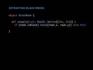 EXTRACTING BLACK ROOKS
object BlackRook {
def unapply(rook: Rook): Option[(Int, Int)] =
if (rook.isBlack) Some((rook.x, rook.y)) else None
}
 