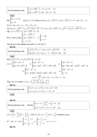 Giải hệ phương trình:



√
x+ 4
√
32−x−y2 +3 = 0 (1)
4
√
x+
√
32−x+6y−24 = 0 (2)
Giải
Đk:



0 ≤ x ≤ 32
y ≤ 4
. Lấy (1)+(2) vế theo vế ta có
√
x+
√
32−x+ 4
√
x+ 4
√
32−x = y2 −6y+21 (∗)
Có y2 +6y+21 = (y−3)2 +12 ≥ 12
Lại có
√
x+
√
32−x ≤ (1+1)(x+32−x) = 8 ⇔ 4
√
x+ 4
√
32−x ≤ (1+1)(
√
x+
√
32−x) = 4
Vậy
√
x+
√
32−x+ 4
√
x+ 4
√
32−x ≤ 12
Do (∗) nên có hpt



√
x =
√
32−x
4
√
x = 4
√
32−x
y−3 = 0
⇔



x = 16
y = 3
Vậy hệ pt có một nghiệm duy nhất (x;y) là (16;3)
Bài 30.
Giải hệ phương trình:



√
x+y+1+1 = 4(x+y)2 +
√
3x+3y (1)
12x(2x2 +3y+7xy) = −1−12y2(3+5x) (2)
Giải
Đặt
√
x+y+1 = a ≥ 0;
√
3x+3y = b ≥ 0
(1) ⇔



3a2 −b2 = 3
9a+9 = 4b4 +9
⇔



3a2 −b2 = 3
9a+ 3a2 −b2 2
= 4b4 +9b
⇔



3a2 −b2 = 3
9a−9b+9a4 −6a2b2 −3b4 = 0
⇔



3a2 −b2 = 3
(a−b) 9a3 +9a2b+3ab2 +3b3 = 0
⇔



3a2 −b2 = 3
a = b
⇔ b =
√
6
2
⇔ 2x+2y = 1. ⇔ 2x = 1−2y
Thay vào (2) ta được : (x,y) =
−5
6
;
4
3
,
7
10
;
−1
6
Bài 31.
Giải hệ phương trình:



x3y(1+y)+x2y2 (y+2)+xy3 = 30
x2y+x 1+y+y2 +y−11 = 0
Giải
Bài 32.
Giải hệ phương trình: Giải hệ



x(1+x)+
1
y
1
y
+1 = 4 (1)
x3y3 +y2x2 +xy+1 = 4y3 (2)
Giải
(2) ⇔ x+
1
y
x2 +
1
y2
= 4 Từ (1),(2) ⇒ x+
1
y
và x2 +
1
y2
là nghiệm của pt
A2 −4A+4 = 0 ⇔



x+
1
y
= 2
x2 +
1
y2
= 2
⇔



x+
1
y
= 2
x
y
= 1
⇔ x = y = 1
Bài 33.
10
 