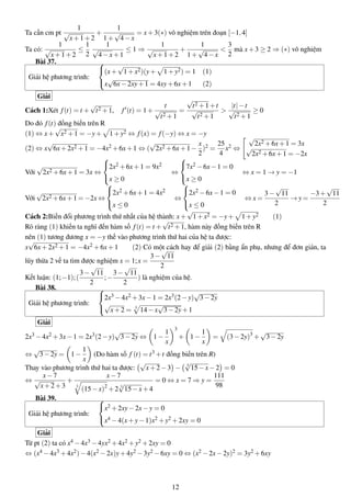 Ta cần cm pt
1
√
x+1+2
+
1
1+
√
4−x
= x+3(∗) vô nghiệm trên đoạn [−1,4]
Ta có:
1
√
x+1+2
≤
1
2
1
√
4−x+1
≤ 1 ⇒
1
√
x+1+2
+
1
1+
√
4−x
<
3
2
mà x+3 ≥ 2 ⇒ (∗) vô nghiệm
Bài 37.
Giải hệ phương trình:



(x+
√
1+x2)(y+ 1+y2) = 1 (1)
x
√
6x−2xy+1 = 4xy+6x+1 (2)
Giải
Cách 1:Xét f(t) = t +
√
t2 +1, f (t) = 1+
t
√
t2 +1
=
√
t2 +1+t
√
t2 +1
>
|t|−t
√
t2 +1
≥ 0
Do đó f(t) đồng biến trên R
(1) ⇔ x+
√
x2 +1 = −y+ 1+y2 ⇔ f(x) = f(−y) ⇔ x = −y
(2) ⇔ x
√
6x+2x2 +1 = −4x2 +6x+1 ⇔ (
√
2x2 +6x+1−
x
2
)2 =
25
4
x2 ⇔
√
2x2 +6x+1 = 3x
√
2x2 +6x+1 = −2x
Với
√
2x2 +6x+1 = 3x ⇔



2x2 +6x+1 = 9x2
x ≥ 0
⇔



7x2 −6x−1 = 0
x ≥ 0
⇔ x = 1 → y = −1
Với
√
2x2 +6x+1 = −2x ⇔



2x2 +6x+1 = 4x2
x ≤ 0
⇔



2x2 −6x−1 = 0
x ≤ 0
⇔ x =
3−
√
11
2
→ y =
−3+
√
11
2
Cách 2:Biến đổi phương trình thứ nhất của hệ thành: x+
√
1+x2 = −y+ 1+y2 (1)
Rõ ràng (1) khiến ta nghĩ đến hàm số f(t) = t +
√
t2 +1, hàm này đồng biến trên R
nên (1) tương đương x = −y thế vào phương trình thứ hai của hệ ta được:
x
√
6x+2x2 +1 = −4x2 + 6x + 1 (2) Có một cách hay để giải (2) bằng ẩn phụ, nhưng để đơn giản, ta
lũy thừa 2 vế ta tìm được nghiệm x = 1;x =
3−
√
11
2
Kết luận: (1;−1);(
3−
√
11
2
;−
3−
√
11
2
) là nghiệm của hệ.
Bài 38.
Giải hệ phương trình:



2x3 −4x2 +3x−1 = 2x3(2−y)
√
3−2y
√
x+2 = 3
14−x
√
3−2y+1
Giải
2x3 −4x2 +3x−1 = 2x3(2−y)
√
3−2y ⇔ 1−
1
x
3
+ 1−
1
x
= (3−2y)3
+
√
3−2y
⇔
√
3−2y = 1−
1
x
(Do hàm số f (t) = t3 +t đồng biến trên R)
Thay vào phương trình thứ hai ta được:
√
x+2−3 − 3
√
15−x−2 = 0
⇔
x−7
√
x+2+3
+
x−7
3
(15−x)2
+2 3
√
15−x+4
= 0 ⇔ x = 7 ⇒ y =
111
98
Bài 39.
Giải hệ phương trình:



x2 +2xy−2x−y = 0
x4 −4(x+y−1)x2 +y2 +2xy = 0
Giải
Từ pt (2) ta có x4 −4x3 −4yx2 +4x2 +y2 +2xy = 0
⇔ (x4 −4x3 +4x2)−4(x2 −2x)y+4y2 −3y2 −6xy = 0 ⇔ (x2 −2x−2y)2 = 3y2 +6xy
12
 