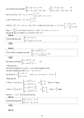 Lúc đó hpt đã cho trở thành:



x2 +2xy−2x−y = 0
(x2 −2x−2y)2 = 3y2 +6xy
⇒



y = x2 +2xy−2x (3)
y2(1+2x)2 = 3y(y+2x) (4)
Từ (4) có 2y(2xy+2x2 −3x−y) = 0 ⇔
y = 0
2xy+2x2 −3x−y = 0
+ Với y= 0 từ (3) có x2 −2x = 0 ⇔
x = 0
x = 2
+Với 2xy+2x2 −3x−y = 0 ⇒ y = 2xy+2x2y−3x thay vào (3) có x(2xy−x−1) = 0 ⇔


x = 0 ⇒ y = 0
y =
x+1
2x
(x = 0)
Thay y =
x+1
2x
(x = 0) vào pt (3) ta có (x−1)(2x2 +1) = 0 ⇔ x = 1 ⇒ y = 1
Vậy hpt đã cho có 3 nghiệm (x;y) là (0;0),(2;0),(1;1)
Bài 40.
Giải hệ phương trình:



x2 +y2 +2y = 4
(x2 +xy)(y+1)+x = 6
Giải
Bài 41.
Tìm m để hệ có nghiệm duy nhất:



3y−m
√
x2 +1 = 1
x+y+
1
1+
√
x2 +1
= m2
Giải
Hệ pt đã cho trở thành



y+
√
x2 +1 = m2
3y−m
√
x2 +1 = 1
(I)
* Điều kiện cần:
giả sử hpt có nghiệm (x0;y0) thì (−x0;y0) cũng là nghiệm của hệ
nên hpt có nghiệm duy nhất ⇔ x0 = −x0 ⇒ x0 = 0
Lúc đó hệ (I) ⇔



y = m2 −1
3y = 1+m
⇒ 3m2 −m−4 = 0 ⇔ m = −1∨m =
4
3
*Điều kiện đủ:
+ Với m= -1 ta có (I) ⇔



y+
√
x2 +1 = 1
3y+
√
x2 +1 = 1
⇔



x = 0
y = 0
Vậy m= -1 (nhận)
+ Với m =
4
3
ta có (I) ⇔



y+
√
x2 +1 =
16
9
3y−
4
3
√
x2 +1 = 1
⇒



x = 0
y =
7
9
Vậy m =
4
3
(nhận)
Do đó m = −1;m =
4
3
là các giá trị cần tìm.
Bài 42.
Giải hệ phương trình:



x2y2 −2x+y−1 = 0
2x2 +y2 −4x−5 = 0
Giải
Bài 43.
13
 
