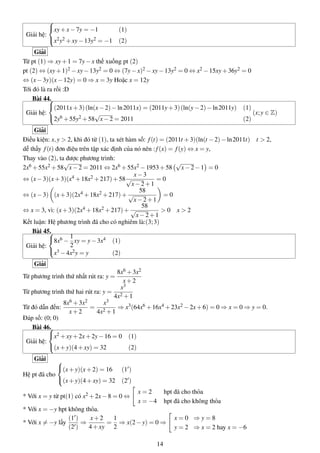 Giải hệ:



xy+x−7y = −1 (1)
x2y2 +xy−13y2 = −1 (2)
Giải
Từ pt (1) ⇒ xy+1 = 7y−x thế xuống pt (2)
pt (2) ⇔ (xy+1)2 −xy−13y2 = 0 ⇔ (7y−x)2 −xy−13y2 = 0 ⇔ x2 −15xy+36y2 = 0
⇔ (x−3y)(x−12y) = 0 ⇒ x = 3y Hoặc x = 12y
Tới đó là ra rồi :D
Bài 44.
Giải hệ:



(2011x+3)(ln(x−2)−ln2011x) = (2011y+3)(ln(y−2)−ln2011y) (1)
2y6 +55y2 +58
√
x−2 = 2011 (2)
(x;y ∈ Z)
Giải
Điều kiện: x,y > 2, khi đó từ (1), ta xét hàm số: f(t) = (2011t +3)(ln(t −2)−ln2011t) t > 2,
dễ thấy f(t) đơn điệu trên tập xác định của nó nên :f(x) = f(y) ⇔ x = y,
Thay vào (2), ta được phương trình:
2x6 +55x2 +58
√
x−2 = 2011 ⇔ 2x6 +55x2 −1953+58
√
x−2−1 = 0
⇔ (x−3)(x+3)(x4 +18x2 +217)+58
x−3
√
x−2+1
= 0
⇔ (x−3) (x+3)(2x4 +18x2 +217)+
58
√
x−2+1
= 0
⇔ x = 3, vì: (x+3)(2x4 +18x2 +217)+
58
√
x−2+1
> 0 x > 2
Kết luận: Hệ phương trình đã cho có nghiêm là:(3;3)
Bài 45.
Giải hệ:



8x6 −
1
2
xy = y−3x4 (1)
x3 −4x2y = y (2)
Giải
Từ phương trình thứ nhất rút ra: y =
8x6 +3x2
x+2
Từ phương trình thứ hai rút ra: y =
x3
4x2 +1
Từ đó dẫn đến:
8x6 +3x2
x+2
=
x3
4x2 +1
⇒ x3(64x6 +16x4 +23x2 −2x+6) = 0 ⇒ x = 0 ⇒ y = 0.
Đáp số: (0; 0)
Bài 46.
Giải hệ:



x2 +xy+2x+2y−16 = 0 (1)
(x+y)(4+xy) = 32 (2)
Giải
Hệ pt đã cho



(x+y)(x+2) = 16 (1 )
(x+y)(4+xy) = 32 (2 )
* Với x = y từ pt(1) có x2 +2x−8 = 0 ⇔
x = 2 hpt đã cho thỏa
x = −4 hpt đã cho không thỏa
* Với x = −y hpt không thỏa.
* Với x = −y lấy
(1 )
(2 )
⇒
x+2
4+xy
=
1
2
⇒ x(2−y) = 0 ⇒
x = 0 ⇒ y = 8
y = 2 ⇒ x = 2 hay x = −6
14
 