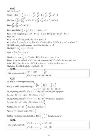 Giải
ĐK: x = 0;y = 0
Với pt(1): Đặt
x
y
+
y
x
= t ⇒ t2 =
x2
y2
+
y2
x2
+2 ⇒
x2
y2
+
y2
x2
= t2 −2
Mặt khác :
x2
y2
+
y2
x2
2
= (t2 −2)2 ⇒
x4
y4
+
y4
x4
+2 = t4 −4t2 +4
Từ đó:
x4
y4
+
y4
x4
= t4 −4t2 +2
Theo AM_GM có
x2
y2
+
y2
x2
≥ 2 ⇔ t2 ≥ 4 ⇔ |t| ≥ 2
Ta có vế trái của pt (1) g(t) = t4 −5t2 +t +4,|t| ≥ 2 Có g (t) = 2t(2t2 −5)+1
Nhận xét:
+ t ≥ 2 ⇒ 2t(2t2 −5) ≥ 4(8−5) > 0 ⇒ g (t) > 0
+ t ≤ −2 ⇒ 2t ≤ −4;2t2 −5 ≥ 3 ⇒ −2t(2t2 −5) ≥ 12 ⇒ 2t(2t2 −5) ≤ −12 ⇒ g (t) < 0
Lập BBT có giá trị nhỏ nhất của g(t) =-2 đạt được tại t = −2
Vậy từ pt(1) có
x
y
+
y
x
= −2 (∗)
Đặt u =
x
y
⇒
y
x
=
1
u
,u = 0
Lúc đó pt (∗) ⇔ u+
1
u
= −2 ⇔ (u+1)2 = 0 ⇔ u = −1 ⇔ x = −y
Thay x = −y vào pt(2) có :x6 +x2 −8x+6 = 0 ⇔ (x−1)2(x4 +2x3 +3x2 +4x+6) = 0
⇔ (x−1)2 x2(x+1)2 +2(x+1)2 +4 = 0 ⇔ x−1 = 0 ⇒ x = 1 ⇒ y = −1
Vậy hpt có duy nhất 1 nghiệm (x;y) là (1;−1)
Bài 51.
Giải hệ phương trình:



(2x2 −1)(2y2 −1) =
7
2
xy
x2 +y2 +xy−7x−6y+14 = 0
Giải
Dễ thấy xy = 0 không thỏa mãn hệ.
Với: xy = 0 viết lại hệ dưới dạng:



2x−
1
x
2y−
1
y
=
7
2
x2 +y2 +xy−7x−6y+14 = 0
ĐK để phương trình x2 +y2 +xy−7x−6y+14 = 0 ( ẩn x) có nghiệm là:
∆1 = (y−7)2
−4y2 +24y−56 ≥ 0 ⇔ y ∈ 1;
7
3
ĐK để phương trình x2 +y2 +xy−7x−6y+14 = 0 ( ẩn y) có nghiệm là:
∆2 = (x−6)2
−4x2 +28x−56 ≥ 0 ⇔ x ∈ 2;
10
3
Xét hàm số f (t) = 2t −
1
t
đồng biến trên (0;+∞)
Nên: ⇒ f (x).f (y) ≥ f (2).f (1) =
7
2
Kết hợp với phương trình thứ nhất ta được
x = 2
y = 1
là nghiệm của hệ
Bài 52.
Giải hệ phương trình:



x4 +2y3 −x = −
1
4
+3
√
3 (1)
y4 +2x3 −y = −
1
4
−3
√
3 (2)
16
 