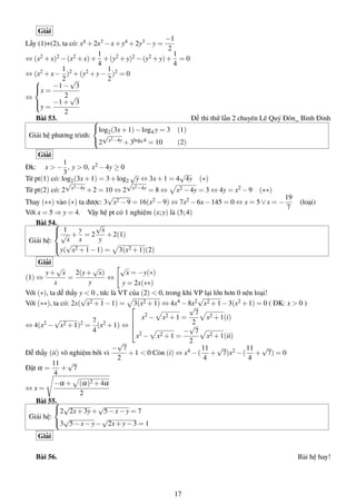 Giải
Lấy (1)+(2), ta có: x4 +2x3 −x+y4 +2y3 −y =
−1
2
⇔ (x2 +x)2 −(x2 +x)+
1
4
+(y2 +y)2 −(y2 +y)+
1
4
= 0
⇔ (x2 +x−
1
2
)2 +(y2 +y−
1
2
)2 = 0
⇔



x =
−1−
√
3
2
y =
−1+
√
3
2
Bài 53. Đề thi thử lần 2 chuyên Lê Quý Đôn_ Bình Đinh
Giải hệ phương trình:



log2(3x+1)−log4 y = 3 (1)
2
√
x2−4y +3log9 4 = 10 (2)
Giải
Đk: x > −
1
3
, y > 0, x2 −4y ≥ 0
Từ pt(1) có: log2(3x+1) = 3+log2
√
y ⇔ 3x+1 = 4
√
4y (∗)
Từ pt(2) có: 2
√
x2−4y +2 = 10 ⇔ 2
√
x2−4y = 8 ⇔ x2 −4y = 3 ⇔ 4y = x2 −9 (∗∗)
Thay (∗∗) vào (∗) ta được: 3
√
x2 −9 = 16(x2 −9) ⇔ 7x2 −6x−145 = 0 ⇔ x = 5∨x = −
19
7
(loại)
Với x = 5 ⇒ y = 4. Vậy hệ pt có 1 nghiệm (x;y) là (5;4)
Bài 54.
Giải hệ:



1
√
x
+
y
x
= 2
√
x
y
+2(1)
y(
√
x2 +1−1) = 3(x2 +1)(2)
Giải
(1) ⇔
y+
√
x
x
=
2(y+
√
x)
y
⇔
√
x = −y(∗)
y = 2x(∗∗)
Với (∗), ta dễ thấy y < 0 , tức là VT của (2) < 0, trong khi VP lại lớn hơn 0 nên loại!
Với (∗∗), ta có: 2x(
√
x2 +1−1) = 3(x2 +1) ⇔ 4x4 −8x2
√
x2 +1−3(x2 +1) = 0 ( ĐK: x > 0 )
⇔ 4(x2 −
√
x2 +1)2 =
7
4
(x2 +1) ⇔




x2
− x2 +1 =
√
7
2
x2 +1(i)
x2
− x2 +1 =
−
√
7
2
x2 +1(ii)
Dễ thấy (ii) vô nghiệm bởi vì
−
√
7
2
+1 < 0 Còn (i) ⇔ x4 −(
11
4
+
√
7)x2 −(
11
4
+
√
7) = 0
Đặt α =
11
4
+
√
7
⇔ x =
−α + (α)2 +4α
2
Bài 55.
Giải hệ:



2
√
2x+3y+
√
5−x−y = 7
3
√
5−x−y−
√
2x+y−3 = 1
Giải
Bài 56. Bài hệ hay!
17
 
