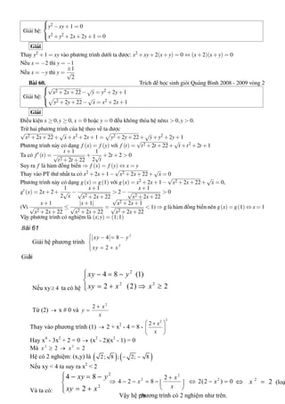 Giải hệ:



y2 −xy+1 = 0
x2 +y2 +2x+2y+1 = 0
Giải
Thay y2 +1 = xy vào phương trình dưới ta được: x2 +xy+2(x+y) = 0 ⇔ (x+2)(x+y) = 0
Nếu x = −2 thì y = −1
Nếu x = −y thì y =
±1
√
2
Bài 60. Trích đề học sinh giỏi Quảng Bình 2008 - 2009 vòng 2
Giải hệ:



√
x2 +2x+22−
√
y = y2 +2y+1
y2 +2y+22−
√
x = x2 +2x+1
Giải
Điều kiện x ≥ 0,y ≥ 0, x = 0 hoặc y = 0 đều không thỏa hệ nênx > 0,y > 0.
Trừ hai phương trình của hệ theo vế ta được
√
x2 +2x+22+
√
x+x2 +2x+1 = y2 +2y+22+
√
y+y2 +2y+1
Phương trình này có dạng f (x) = f (y) với f (t) =
√
t2 +2t +22+
√
t +t2 +2t +1
Ta có f (t) =
t +1
√
t2 +2t +22
+
1
2
√
t
+2t +2 > 0
Suy ra f là hàm đồng biến ⇒ f (x) = f (y) ⇔ x = y
Thay vào PT thứ nhất ta có x2 +2x+1−
√
x2 +2x+22+
√
x = 0
Phương trình này có dạng g(x) = g(1) với g(x) = x2 +2x+1−
√
x2 +2x+22+
√
x = 0,
g (x) = 2x+2+
1
2
√
x
−
x+1
√
x2 +2x+22
> 2−
x+1
√
x2 +2x+22
> 0
(Vì
x+1
√
x2 +2x+22
≤
|x+1|
√
x2 +2x+22
=
√
x2 +2x+1
√
x2 +2x+22
< 1) ⇒ g là hàm đồng biến nên g(x) = g(1) ⇔ x = 1
Vậy phương trình có nghiệm là (x;y) = (1;1)
19
Bài 61
Giải hệ phương trình 
2 
2 
4 8 
2 
xy y 
xy x
ì - = -ï
í
= +ïî 
Giải 
Nếu xy  4³  ta có hệ 
2 
2 2 
4 8 (1) 
2 (2) 2 
xy y 
xy x x
ì - = -ï
í
= + Þ ³ïî 
Từ (2) ®  x # 0 và 
2 
2  x 
y 
x
+
= 
Thay vào phương trình (1) ®  2 + x 2 
­ 4 = 8 ­ 
2 2 
2  x
x
æ ö+
ç ÷
è ø 
Hay x 4 
­ 3x 2 
+ 2 = 0 ®  (x 2 
­ 2)(x 2 
­ 1) = 0 
Mà  2 2 
2 2 x x³ ® = 
Hệ có 2 nghiệm: (x,y) là ( ) ( ) 2; 8 ; 2; 8- - 
Nếu xy < 4 ta suy ra x 2 
< 2 
Và ta có: 
2 
2 
4 8 
2 
xy y 
xy x
ì - = -ï
í
= +ïî 
2 
2 2 2 
4 2 8 2(2 ) 0 
x 
x x 
x
+
Þ - - = - Û - =ç ÷
è ø 
2 
2 xÛ =  (loạ
Vậy hệ phương trình có 2 nghiệm như trên.
 