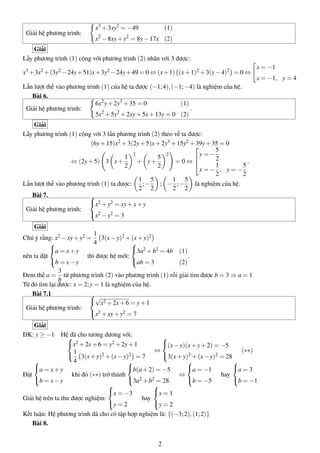 Giải hệ phương trình:
x3
+3xy2
= −49 (1)
x2
−8xy+y2
= 8y−17x (2)
Giải
Lấy phương trình (1) cộng với phương trình (2) nhân với 3 được:
x3 +3x2 +(3y2 −24y+51)x+3y2 −24y+49 = 0 ⇔ (x+1) (x+1)2 +3(y−4)2 = 0 ⇔
x = −1
x = −1, y = 4
Lần lượt thế vào phương trình (1) của hệ ta được (−1;4),(−1;−4) là nghiệm của hệ.
Bài 6.
Giải hệ phương trình:
6x2
y+2y3
+35 = 0 (1)
5x2
+5y2
+2xy+5x+13y = 0 (2)
.
Giải
Lấy phương trình (1) cộng với 3 lần phương trình (2) theo vế ta được:
(6y+15)x2 +3(2y+5)x+2y3 +15y2 +39y+35 = 0
⇔ (2y+5) 3 x+
1
2
2
+ y+
5
2
2
= 0 ⇔



y = −
5
2
x = −
1
2
, y = −
5
2
.
Lần lượt thế vào phương trình (1) ta được:
1
2
;−
5
2
; −
1
2
;−
5
2
là nghiệm của hệ.
Bài 7.
Giải hệ phương trình:



x2 +y2 = xy+x+y
x2 −y2 = 3
Giải
Chú ý rằng: x2 −xy+y2 =
1
4
3(x−y)2 +(x+y)2
nên ta đặt



a = x+y
b = x−y
thì được hệ mới:



3a2 +b2 = 4b (1)
ab = 3 (2)
.
Đem thế a =
3
b
từ phương trình (2) vào phương trình (1) rồi giải tìm được b = 3 ⇒ a = 1
Từ đó tìm lại được: x = 2;y = 1 là nghiệm của hệ.
Bài 7.1
Giải hệ phương trình:



√
x2 +2x+6 = y+1
x2 +xy+y2 = 7
Giải
ĐK: y ≥ −1 Hệ đã cho tương đương với:


x2 +2x+6 = y2 +2y+1
1
4
3(x+y)2 +(x−y)2 = 7
⇔



(x−y)(x+y+2) = −5
3(x+y)2 +(x−y)2 = 28
(∗∗)
Đặt



a = x+y
b = x−y
khi đó (∗∗) trở thành



b(a+2) = −5
3a2 +b2 = 28
⇔



a = −1
b = −5
hay



a = 3
b = −1
Giải hệ trên ta thu được nghiệm:



x = −3
y = 2
hay



x = 1
y = 2
Kết luận: Hệ phương trình đã cho có tập hợp nghiệm là: {(−3;2),(1;2)}
Bài 8.
2
 