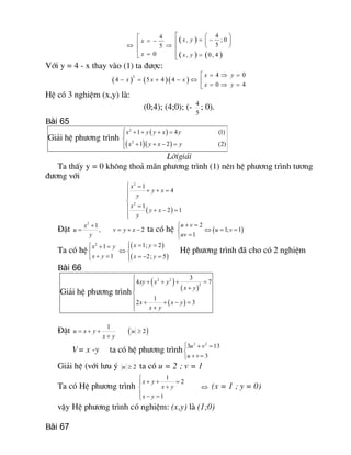 ( )
( ) ( ) 
4 4  , ; 0 
5 5 
0  , 0, 4 
x y x 
x  x y
é æ öé = -= - ç ÷êêÛ Þ è øêê
= ê =ë ë
Víi y = 4 - x thay vµo (1) ta ®­îc:
( ) ( )( ) 
2  4 0 
4 5 4 4 
0 4 
x y 
x x x 
x y
= Þ =é
- = + - Û ê = Þ =ë
HÖ cã 3 nghiÖm (x,y) lµ:
(0;4); (4;0); (-  4 
5
; 0).
Bài 65
Gi¶i hÖ ph­¬ng tr×nh
( )
( )( ) 
2 
2 
1 4 (1) 
1 2 (2) 
x y y x y 
x y x y
ì + + + =ï
í
+ + - =ïî
Lêigi¶i
Ta thÊy y = 0 kh«ng tho¶ m·n ph­¬ng tr×nh (1) nªn hÖ ph­¬ng tr×nh t­¬ng
®­¬ng víi
( ) 
2 
2 
1 
4 
1 
2 1 
x 
y x 
y 
x 
y x 
y
ì =
+ + =ï
ï
í
=ï + - =
ïî
§Æt 
2 
1 
, 
x 
u 
y
+
=  2 v y x= + - ta cã hÖ ( ) 
2 
1; 1 
1 
u v 
u v 
uv
+ =ì
Û = =í
=î
Ta cã hÖ
( )
( ) 
2  1; 2 1 
1  2; 5 
x y x y 
x y  x y
ì = =ì + = ï
Ûí í
+ = = - =ïî î
HÖ ph­¬ng tr×nh ®· cho cã 2 nghiÖm
Bài 66
Gi¶i hÖ ph­¬ng tr×nh
( )
( )
( ) 
2 2 
2 
3 
4 7 
1 
2 3 
xy x y 
x y 
x x y 
x y
ì
+ + + =ï
+ï
í
ï + + - =
ï +î
§Æt  1 
u x y 
x y
= + +
+
( ) 2 u ³
V= x -y ta cã hÖ ph­¬ng tr×nh 
2 2 
3 13 
3 
u v 
u v
ì + =
í
+ =î
Gi¶i hÖ (víi l­u ý  2 u ³ ta cã u = 2 ; v = 1
Ta cã HÖ ph­¬ng tr×nh 
1 
2 
1 
x y 
x y 
x y
ì
+ + =ï
+í
ï - =î
Û (x = 1 ; y = 0)
vËy HÖ ph­¬ng tr×nh cã nghiÖm: (x,y) lµ (1;0)
Bài 67
 