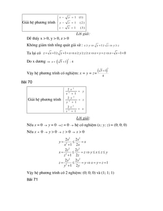 Gi¶i hÖ ph­¬ng tr×nh 
1 (1) 
1 ( 2 ) 
1 (3 ) 
x y 
y z 
z x
ì - =
ïï
- =í
ï
- =ïî
Lêi gi¶i:
DÔ thÊy x > 0, y > 0, z > 0
Kh«ng gi¶m tÝnh tæng qu¸t gi¶ sö :  1 x y y z y z³ Þ + ³ Þ ³
Ta l¹i cã  1 1 1 0 z x y x x y z x x y z x x= + ³ + = Þ ³ ³ ³ Þ = = Þ - - =
Do x d­¬ng ( ) 
2 
5 1 : 4 xÞ = +
VËy hÖ ph­¬ng tr×nh cã nghiÖm: x = y = z=
( ) 
2 
5 1 
4
+
Bài 70
Gi¶i hÖ ph­¬ng tr×nh 
2 
2 
2 
2 
2 
2 
2 
1 
2 
1 
2 
1 
x 
y 
x 
y 
z 
y 
z 
x 
z
ì
=ï +ï
ï
=í
+ï
ï
=ï
+î
Lêi gi¶i:
NÕu x = 0 ® y = 0 ®z = 0 ® hÖ cã nghiÖm (x; y; z) = (0; 0; 0)
NÕu x ¹ 0 ® y > 0 ® z > 0 ® x > 0 
2 2 
2 
2 2 
2 
2 2 
2 
2 2 
1 2 
2 2 
1 2 
2 2 
1 
1 2 
x x 
y x 
x x 
z z 
x z y x z y 
z z 
y y 
z y x y z 
y y
= £ =
+
= £ = Þ £ £ £
+
= £ = Þ = = =
+
VËy hÖ ph­¬ng tr×nh cã 2 nghiÖm: (0; 0; 0) vµ (1; 1; 1)
Bài 71
 