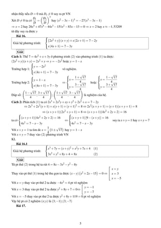 nhận thấy nếu D = 0 mà Dy = 0 suy ra pt VN
Xét D = 0 ta có
Dt
D
=
Dy
D
3
hay (x2 −3x−1)3 = −27(x3 −3x−1)
⇒ x = 2 hay 28x5 +47x4 −44x3 −151x2 −83x−13 = 0 ⇒ x = 2 hay x ≈ −1,53209
từ đây suy ra được y
Bài 16.
Giải hệ phương trình:



2x2 +y (x+y)+x(2x+1) = 7−2y
x(4x+1) = 7−3y
Giải
Cách 1: Thế 7 = 4x2 +x+3y ở phương trình (2) vào phương trình (1) ta được:
(2x2 +y)(x+y) = 2x2 +y ⇒ y = −2x2 hoặc y = 1−x
Trường hợp 1:



y = −2x2
x(4x+1) = 7−3y
vô nghiệm.
Trường hợp 2:



y = 1−x
x(4x+1) = 7−3y
⇔



x =
1+
√
17
4
y =
3−
√
17
4
hoặc



x =
1−
√
17
4
y =
3+
√
17
4
Đáp số:
1−
√
17
4
;
3+
√
17
4
;
1+
√
17
4
;
3−
√
17
4
là nghiệm của hệ.
Cách 2: Phân tích (1) ta có 2x3 +2x2y+xy+y2 +2x2 +x = 7−2y
⇔ 2x3
+2x2
(y+1)+x(y+1)+(y+1)2
= 8 ⇔ 2x2
(x+y+1)+(y+1)(x+y+1) = 8
⇔ (x+y+1)(2x2
+y+1) = 8 ⇔ (x+y+1)(4x2
+2y+2) = 16
ta có



(x+y+1)(4x2 +2y+2) = 16
4x2 = 7−x−3y
⇔



(x+y+1)[9−(x+y)] = 16
4x2 = 7−x−3y
suy ra x+y = 1 hay x+y = 7
Với x+y = 1 ta tìm đc x =
1
4
1±
√
17 hay y = 1−x
Với x+y = 7 thay vào (2) phương trình VN
KL
Bài 16.1
Giải hệ phương trình:



x3 +7y = (x+y)2 +x2y+7x+4 (1)
3x2 +y2 +8y+4 = 8x (2)
Giải
Từ pt thứ (2) trong hệ ta rút 4 = 8x−3x2 −y2 −8y
Thay vào pt thứ (1) trong hệ thu gọn ta được (x−y) x2 +2x−15 = 0 ⇔



x = y
x = 3
x = −5
Với x = y thay vào pt thứ 2 ta được −4x2 = 4 pt vô nghiệm
Với x = 3 thay vào pt thứ 2 ta được y2 +8y+7 = 0⇔
y = −1
y = −7
Với x = −5 thay vào pt thư 2 ta được y2 +8y+119 = 0 pt vô nghiệm
Vậy hệ pt có 2 nghiệm (x;y) là (3;−1);(3;−7)
Bài 17.
5
 
