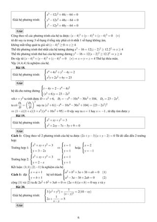 Giải hệ phương trình:



x3 −12z2 +48z−64 = 0
y3 −12x2 +48x−64 = 0
z3 −12y2 +48y−64 = 0
Giải
Cộng theo vế các phương trình của hệ ta được: (x−4)3 +(y−4)3 +(z−4)3 = 0 (∗)
từ đó suy ra trong 3 số hạng ở tổng này phải có ít nhất 1 số hạng không âm,
không mất tổng quát ta giả sử (z−4)3 ≥ 0 ⇒ z ≥ 4
Thế thì phương trình thứ nhất của hệ tương đương x3 −16 = 12(z−2)2 ≥ 12.22 ⇒ x ≥ 4
Thế thì phương trình thứ hai của hệ tương đương y3 −16 = 12(x−2)2 ≥ 12.22 ⇒ y ≥ 4
Do vậy từ (x−4)3 +(y−4)3 +(z−4)3 = 0 (∗) ⇒ x = y = z = 4 Thử lại thỏa mãn.
Vậy (4;4;4) là nghiệm của hệ.
Bài 18.
Giải hệ phương trình:



x4 +4x2 +y2 −4y = 2
x2y+2x2 +6y = 23
Giải
hệ đã cho tương đương



t −4y = 2−x4 −4x2
(x2 +6)y = 23−2x2
với t = y2 ta tính được D = x2 +6, Dt = −x6 −10x4 −30x2 +104, Dy = 23−2x2.
ta có
Dt
D
=
Dy
D
2
suy ra (x2 +6)(−x6 −10x4 −30x2 +104) = (23−2x2)2
⇔ (1−x)(1+x)(1+x2)(x4 +16x2 +95) = 0 vậy suy ra x = 1 hay x = −1 , từ đây tìm được y
Bài 19.
Giải hệ phương trình:



x2 +xy+y2 = 3
x2 +2xy−7x−5y+9 = 0
Giải
Cách 1: Cộng theo vế 2 phương trình của hệ ta được (2x + y − 3)(x + y − 2) = 0 Từ đó dẫn đến 2 trường
hợp:
Trường hợp 1:



x2 +xy+y2 = 3
y = 3−2x
⇔



x = 1
y = 1
hoặc



x = 2
y = −1
Trường hợp 2:



x2 +xy+y2 = 3
y = 2−x
⇔



x = 1
y = 1
Kết luận: (1;1),(2;−1) là nghiệm của hệ.
Cách 1: đặt



x = a+1
y = b+1
hệ trở thành



a2 +b2 +3a+3b+ab = 0 (1)
a2 −3a−3b+2ab = 0 (2)
cộng (1) và (2) ta đc 2a2 +b2 +3ab = 0 ⇔ (2a+b)(a+b) = 0 suy x và y
Bài 20.
Giải hệ phương trình:



3 x2 +y2 +
1
(x−y)2
= 2(10−xy)
2x+
1
x−y
= 5
Giải
6
 