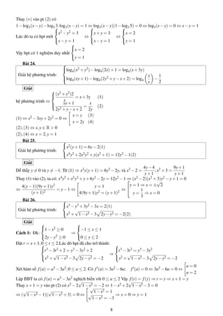 Thay (∗) vào pt (2) có
1−log3(x−y)−log5 3.log3(x−y) = 1 ⇔ log3(x−y)(1−log3 5) = 0 ⇔ log3(x−y) = 0 ⇔ x−y = 1
Lúc đó ta có hpt mới



x2 −y2 = 3
x−y = 1
⇔



x+y = 3
x−y = 1
⇔



x = 2
y = 1
Vậy hpt có 1 nghiệm duy nhất



x = 2
y = 1
Bài 24.
Giải hệ phương trình:



log4(x2 +y2)−log4(2x)+1 = log4(x+3y)
log4(xy+1)−log4(2y2 +y−x+2) = log4
x
y
−
1
2
Giải
hệ phương trình ⇔



(x2 +y2)2
x
= x+3y (1)
xy+1
2y2 +y−x+2
=
x
2y
(2)
(1) ⇔ x2 −3xy+2y2 = 0 ⇔
x = y (3)
x = 2y (4)
(2),(3) ⇔ x,y ∈ R > 0
(2),(4) ⇔ x = 2,y = 1
Bài 25.
Giải hệ phương trình:



x2(y+1) = 6y−2(1)
x4y2 +2x2y2 +y(x2 +1) = 12y2 −1(2)
Giải
Dễ thấy y = 0 và y = −1. Từ (1) ⇒ x2y(y+1) = 6y2 −2y, và x2 −2 =
4y−4
y+1
;x2 +3 =
9y+1
y+1
Thay (1) vào (2), ta có: x4y2 +x2y2 +y+6y2 −2y = 12y2 −1 ⇔ (x2 −2)(x2 +3)y2 −y+1 = 0
⇔
4(y−1)(9y+1)y2
(y+1)2
= y−1 ⇔
y = 1
4(9y+1)y2 = (y+1)2
⇔


y = 1 ⇒ x = ±
√
2
y =
1
3
⇒ x = 0
Bài 26.
Giải hệ phương trình:



x3 −y3 +3y2 −3x = 2(1)
x2 +
√
1−x2 −3 2y−y2 = −2(2)
Giải
Cách 1: Đk:



1−x2 ≥ 0
2y−y2 ≥ 0
⇒



−1 ≤ x ≤ 1
0 ≤ y ≤ 2
Đặt t = x+1,0 ≤ t ≤ 2.Lúc đó hpt đã cho trở thành:


t3 −3t2 +2 = y3 −3y2 +2
x2 +
√
1−x2 −3 2y−y2 = −2
⇒



t3 −3t2 = y3 −3y2
x2 +
√
1−x2 −3 2y−y2 = −2
Xét hàm số f(a) = a3 −3a2,0 ≤ a ≤ 2. Có f (a) = 3a2 −6a; f (a) = 0 ⇔ 3a2 −6a = 0 ⇔
a = 0
a = 2
Lập BBT ta có f(a) = a3 −3a2 nghịch biến với 0 ≤ a ≤ 2 Vậy f(t) = f(y) ⇒ t = y ⇒ x+1 = y
Thay x+1 = y vào pt (2) có x2 −2
√
1−x2 = −2 ⇔ 1−x2 +2
√
1−x2 −3 = 0
⇔ (
√
1−x2 −1)(
√
1−x2 +3) = 0 ⇔
√
1−x2 = 1
√
1−x2 = −3
⇒ x = 0 ⇒ y = 1
8
 