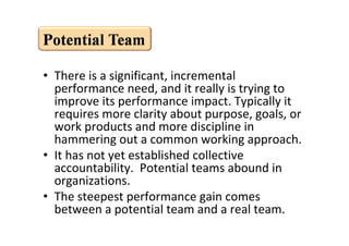 • There is a significant, incremental
           performance need, and it really is trying to
           improve its performance impact. Typically it
           requires more clarity about purpose, goals, or
           work products and more discipline in
           hammering out a common working approach.
         • It has not yet established collective
           accountability. Potential teams abound in
           organizations.
         • The steepest performance gain comes
           between a potential team and a real team.
This is the property of Project Management Institute and may not be
reproduced or disseminated without the expressed written permission of PMI.
 