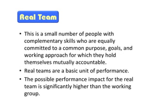 • This is a small number of people with
           complementary skills who are equally
           committed to a common purpose, goals, and
           working approach for which they hold
           themselves mutually accountable.
         • Real teams are a basic unit of performance.
         • The possible performance impact for the real
           team is significantly higher than the working
           group.
This is the property of Project Management Institute and may not be
reproduced or disseminated without the expressed written permission of PMI.
 