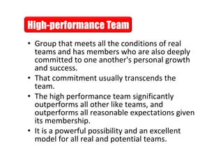 • Group that meets all the conditions of real
           teams and has members who are also deeply
           committed to one another's personal growth
           and success.
         • That commitment usually transcends the
           team.
         • The high performance team significantly
           outperforms all other like teams, and
           outperforms all reasonable expectations given
           its membership.
         • It is a powerful possibility and an excellent
           model for all real and potential teams.
This is the property of Project Management Institute and may not be
reproduced or disseminated without the expressed written permission of PMI.
 