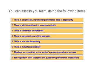 You can assess you team, using the following items

         1. There is a significant, incremental performance need or opportunity

         2. There is joint commitment to a common mission

         3. There is consensus on objectives

         4. There is agreement on working approach

         5. There is true interdependency

         6. There is mutual accountability

         7. Members are committed to one another's personal growth and success

         8. We outperform other like teams and outperform performance expectations
This is the property of Project Management Institute and may not be
reproduced or disseminated without the expressed written permission of PMI.
 