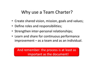 Why use a Team Charter?
         •       Create shared vision, mission, goals and values;
         •       Define roles and responsibilities;
         •       Strengthen inter-personal relationships;
         •       Learn and share for continuous performance
                 improvement – as a team and as an individual.




This is the property of Project Management Institute and may not be
reproduced or disseminated without the expressed written permission of PMI.
 