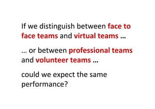 If we distinguish between face to
             face teams and virtual teams …
             … or between professional teams
             and volunteer teams …
             could we expect the same
             performance?
This is the property of Project Management Institute and may not be
reproduced or disseminated without the expressed written permission of PMI.
 