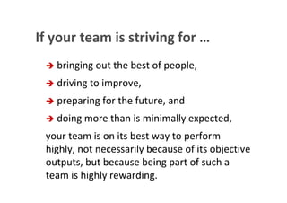 If your team is striving for …
                         bringing out the best of people,
                         driving to improve,
                         preparing for the future, and
                         doing more than is minimally expected,
                  your team is on its best way to perform
                  highly, not necessarily because of its objective
                  outputs, but because being part of such a
                  team is highly rewarding.
This is the property of Project Management Institute and may not be
reproduced or disseminated without the expressed written permission of PMI.
 