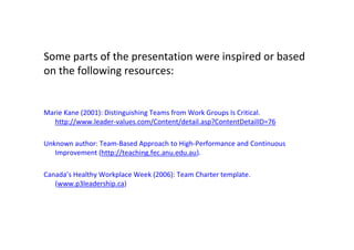 Some parts of the presentation were inspired or based
         on the following resources:


         Marie Kane (2001): Distinguishing Teams from Work Groups Is Critical.
           http://www.leader-values.com/Content/detail.asp?ContentDetailID=76

         Unknown author: Team-Based Approach to High-Performance and Continuous
            Improvement (http://teaching.fec.anu.edu.au).

         Canada’s Healthy Workplace Week (2006): Team Charter template.
            (www.p3leadership.ca)




This is the property of Project Management Institute and may not be
reproduced or disseminated without the expressed written permission of PMI.
 