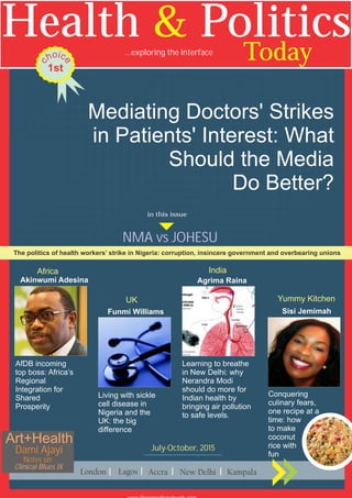Mediating Doctors' Strikes
in Patients' Interest: What
Should the Media
Do Better?
July-October, 2015
AfDB incoming
top boss: Africa’s
Regional
Integration for
Shared
Prosperity
Living with sickle
cell disease in
Nigeria and the
UK: the big
difference
Learning to breathe
in New Delhi: why
Nerandra Modi
should do more for
Indian health by
bringing air pollution
to safe levels.
Akinwumi Adesina
Conquering
culinary fears,
one recipe at a
time: how
to make
coconut
rice with
fun
Sisi JemimahFunmi Williams
Health Politics&
Today...exploring the interface
1st
io c
eh
c
Agrima Raina
The politics of health workers’ strike in Nigeria: corruption, insincere government and overbearing unions
NMA vs JOHESU
in this issue
Clinical Blues IX
Dami Ajayi
Art+Health
Notes on
Africa
UK
India
Yummy Kitchen
 