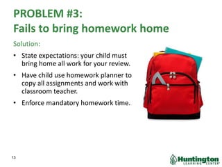PROBLEM #3:
Fails to bring homework home
Solution:
• State expectations: your child must
bring home all work for your review.
• Have child use homework planner to
copy all assignments and work with
classroom teacher.
• Enforce mandatory homework time.
13
 