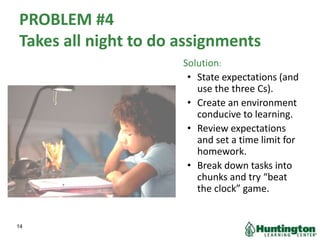 PROBLEM #4
Takes all night to do assignments
Solution:
• State expectations (and
use the three Cs).
• Create an environment
conducive to learning.
• Review expectations
and set a time limit for
homework.
• Break down tasks into
chunks and try “beat
the clock” game.
14
 