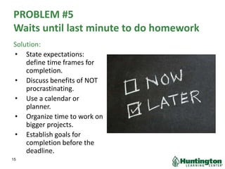 PROBLEM #5
Waits until last minute to do homework
Solution:
• State expectations:
define time frames for
completion.
• Discuss benefits of NOT
procrastinating.
• Use a calendar or
planner.
• Organize time to work on
bigger projects.
• Establish goals for
completion before the
deadline.
15
 