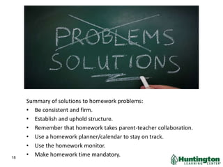 Summary of solutions to homework problems:
• Be consistent and firm.
• Establish and uphold structure.
• Remember that homework takes parent-teacher collaboration.
• Use a homework planner/calendar to stay on track.
• Use the homework monitor.
• Make homework time mandatory.18
 