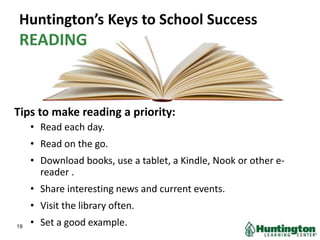Huntington’s Keys to School Success
READING
Tips to make reading a priority:
• Read each day.
• Read on the go.
• Download books, use a tablet, a Kindle, Nook or other e-
reader .
• Share interesting news and current events.
• Visit the library often.
• Set a good example.19
 