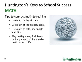 Huntington’s Keys to School Success
MATH
Tips to connect math to real life
• Use math in the kitchen.
• Use math at the grocery store.
• Use math to calculate sports
statistics.
• Play math games, Sudoku or
online games that help make
math come to life.
21
 