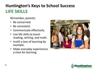 Huntington’s Keys to School Success
LIFE SKILLS
Remember, parents:
• Be concerned.
• Be consistent.
• Communicate effectively.
• Use life skills to teach
reading, writing, and math.
• Instill a love of learning by
example.
• Make everyday experiences
a time for learning.
22
 
