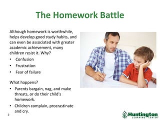 The Homework Battle
Although homework is worthwhile,
helps develop good study habits, and
can even be associated with greater
academic achievement, many
children resist it. Why?
• Confusion
• Frustration
• Fear of failure
What happens?
• Parents bargain, nag, and make
threats, or do their child's
homework.
• Children complain, procrastinate
and cry.
3
 