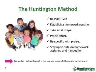 The Huntington Method
 BE POSITIVE!
 Establish a homework routine.
 Take small steps.
 Praise effort.
 Be specific with praise.
 Stay up to date on homework
assigned and handed in.
Remember: follow-through is the key to a successful homework experience.
7
 